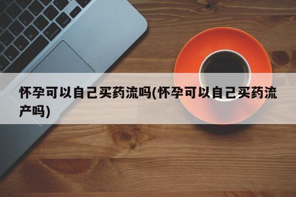 米非米索如何购买怀孕可以自己买药流吗(怀孕可以自己买药流产吗)